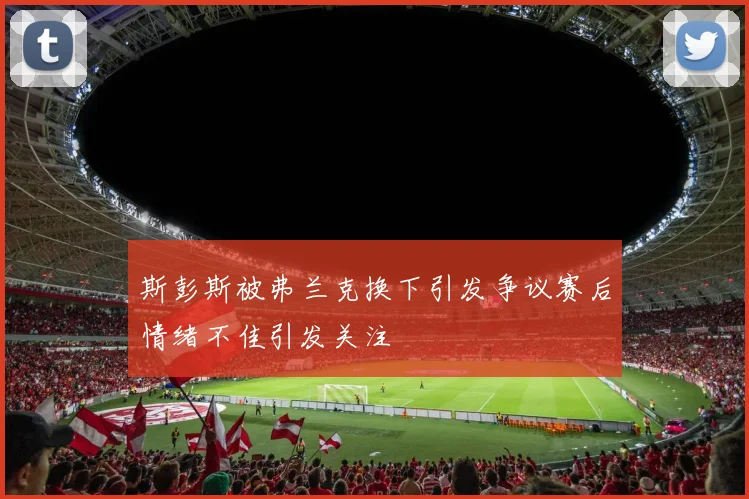 斯彭斯被弗兰克换下引发争议赛后情绪不佳引发关注