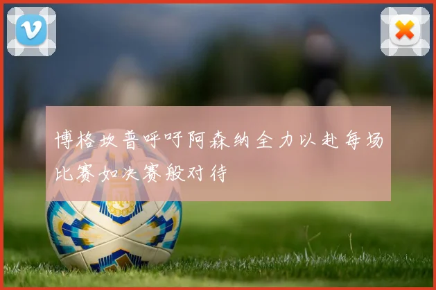博格坎普呼吁阿森纳全力以赴每场比赛如决赛般对待