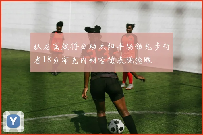 狄龙高效得分助太阳半场领先步行者18分布克内姆哈德表现抢眼