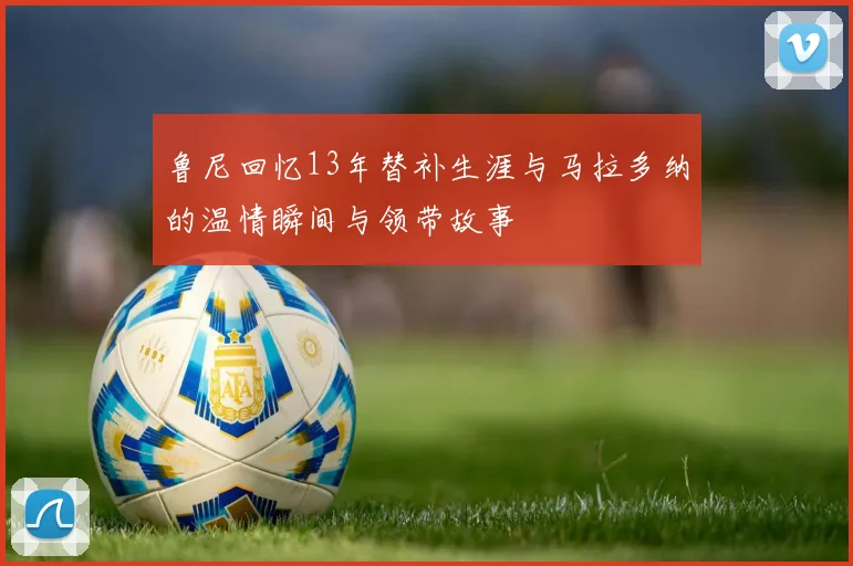 鲁尼回忆13年替补生涯与马拉多纳的温情瞬间与领带故事