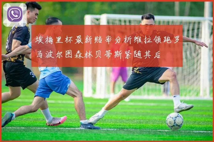 埃梅里杯最新赔率分析维拉领跑罗马波尔图森林贝蒂斯紧随其后