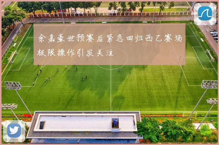 余嘉豪世预赛后紧急回归西乙赛场极限操作引发关注