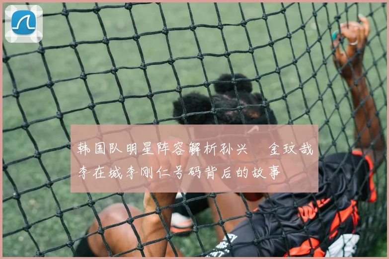 韩国队明星阵容解析孙兴慜金玟哉李在城李刚仁号码背后的故事