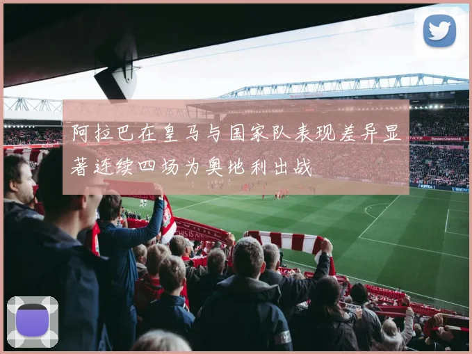 阿拉巴在皇马与国家队表现差异显著连续四场为奥地利出战