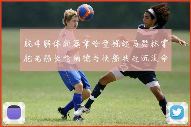 航母解体新篇章哈登崛起马瑟林掌舵老船长伦纳德与快船共赴沉没命运