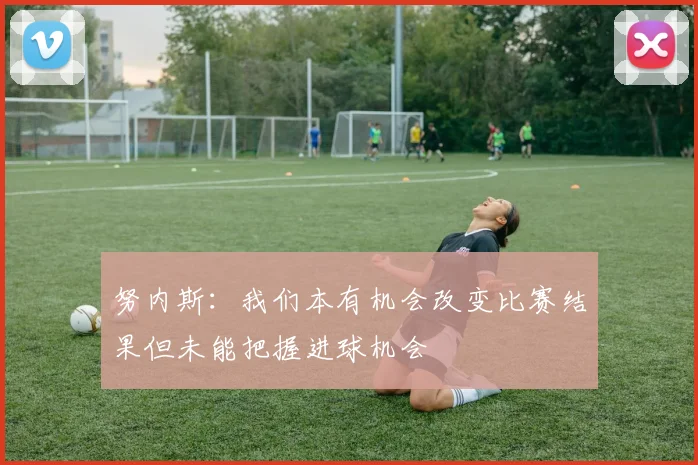 努内斯：我们本有机会改变比赛结果但未能把握进球机会