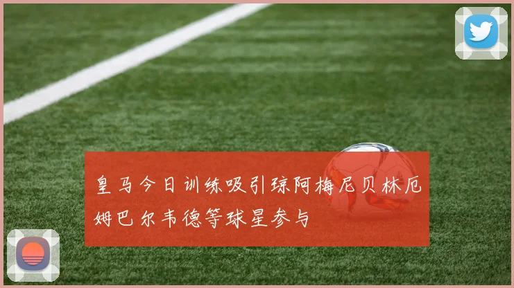皇马今日训练吸引琼阿梅尼贝林厄姆巴尔韦德等球星参与