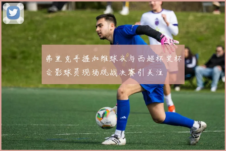 弗里克手握加维球衣与西超杯奖杯合影球员现场观战决赛引关注