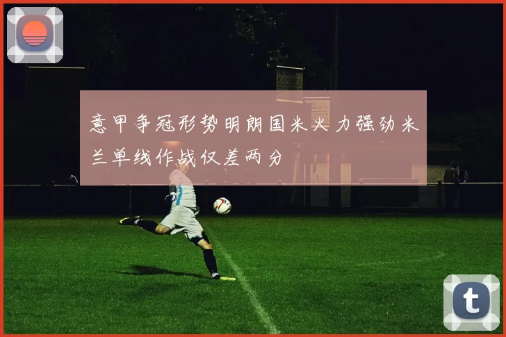 意甲争冠形势明朗国米火力强劲米兰单线作战仅差两分