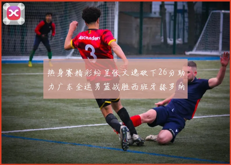 热身赛精彩纷呈张文逸砍下26分助力广东全运男篮战胜西班牙赫罗纳队