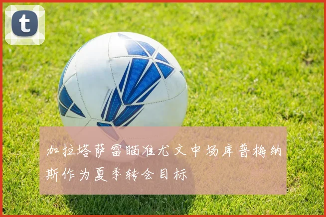 加拉塔萨雷瞄准尤文中场库普梅纳斯作为夏季转会目标