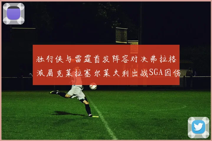 独行侠与雷霆首发阵容对决弗拉格浓眉克莱拉塞尔莱夫利出战SGA因伤缺席
