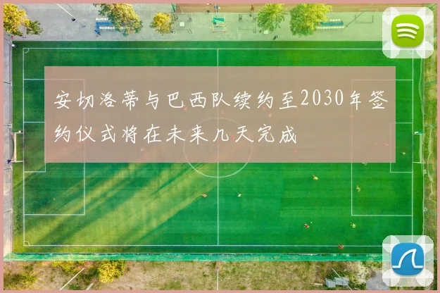 安切洛蒂与巴西队续约至2030年签约仪式将在未来几天完成