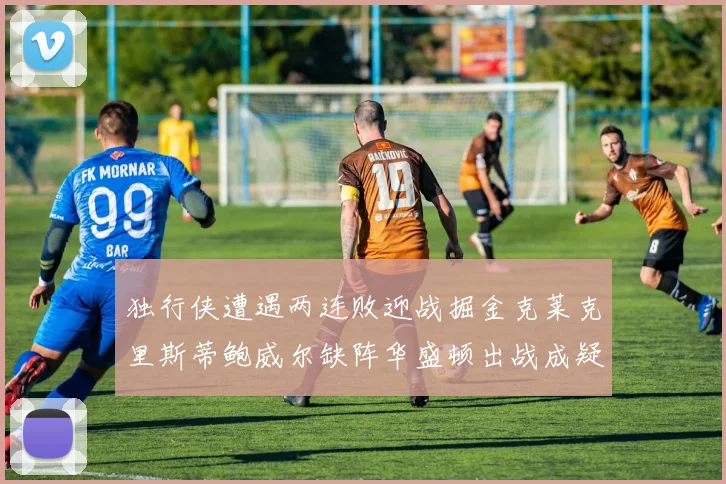 独行侠遭遇两连败迎战掘金克莱克里斯蒂鲍威尔缺阵华盛顿出战成疑