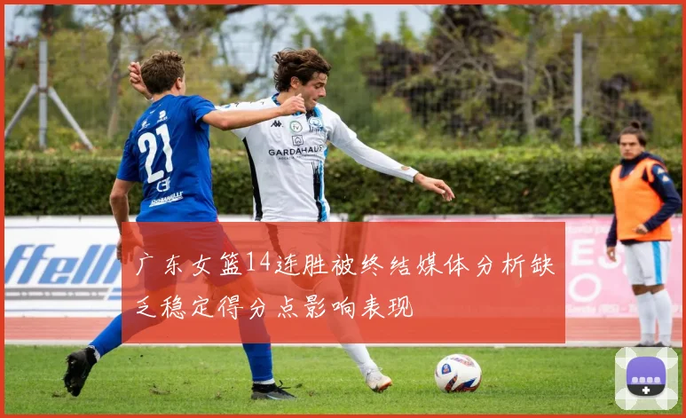 广东女篮14连胜被终结媒体分析缺乏稳定得分点影响表现