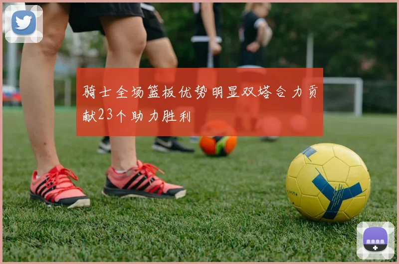 骑士全场篮板优势明显双塔合力贡献23个助力胜利