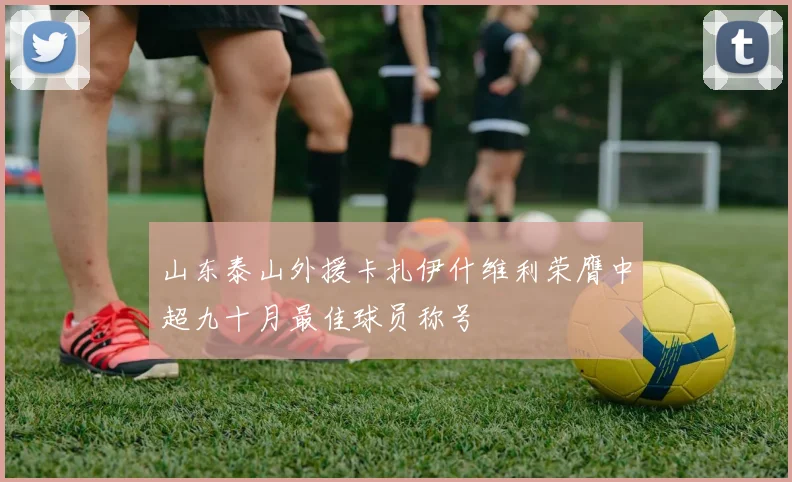 山东泰山外援卡扎伊什维利荣膺中超九十月最佳球员称号