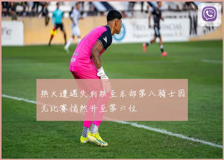 热火遭遇失利跌至东部第八骑士因无比赛悄然升至第六位