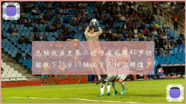 总助攻历史第二的传奇前锋41岁仍能砍下26分10助攻令人怀念辉煌岁月