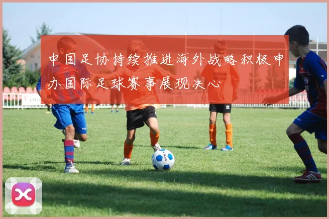 中国足协持续推进海外战略积极申办国际足球赛事展现决心