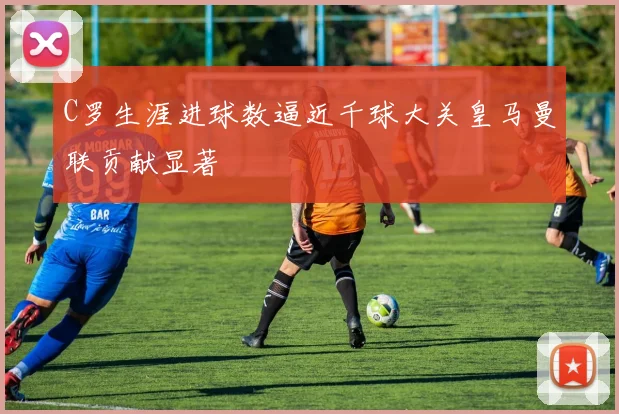 C罗生涯进球数逼近千球大关皇马曼联贡献显著