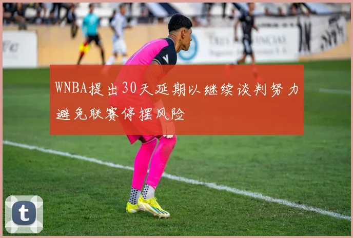 WNBA提出30天延期以继续谈判努力避免联赛停摆风险