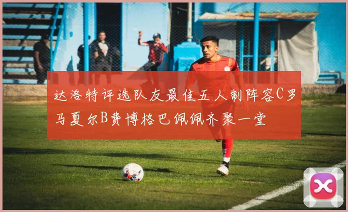 达洛特评选队友最佳五人制阵容C罗马夏尔B费博格巴佩佩齐聚一堂