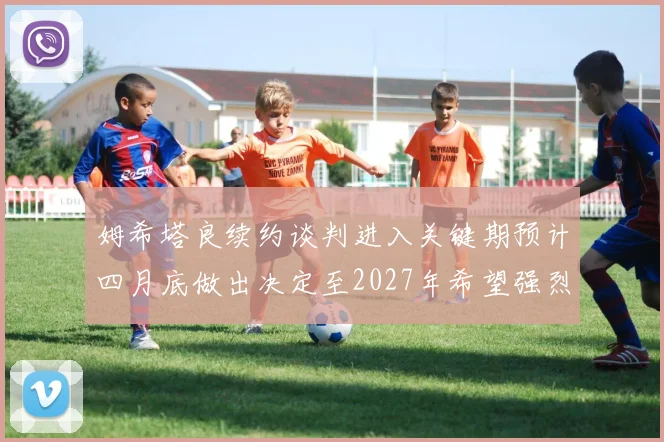 姆希塔良续约谈判进入关键期预计四月底做出决定至2027年希望强烈