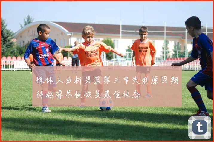媒体人分析男篮第三节失利原因期待赵睿尽快恢复最佳状态