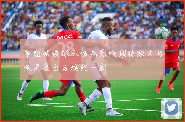 华盛顿谈球队伤病影响期待欧文与浓眉复出后焕然一新