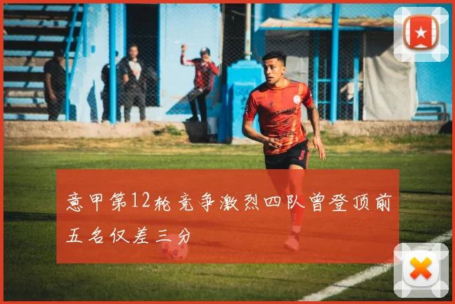意甲第12轮竞争激烈四队曾登顶前五名仅差三分