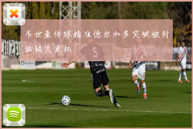 韦世豪传球精准德尔加多突破被封堵错失良机