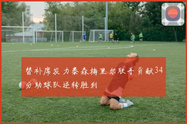 替补席发力泰森梅里尔联手贡献34分助球队逆转胜利