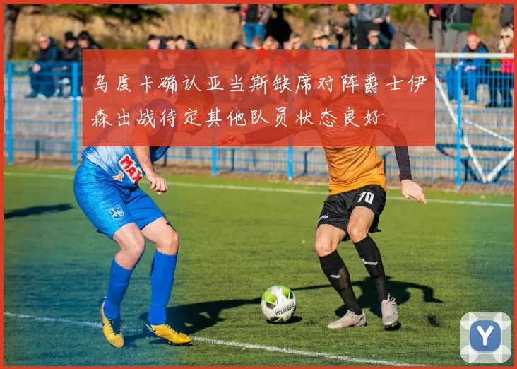 乌度卡确认亚当斯缺席对阵爵士伊森出战待定其他队员状态良好