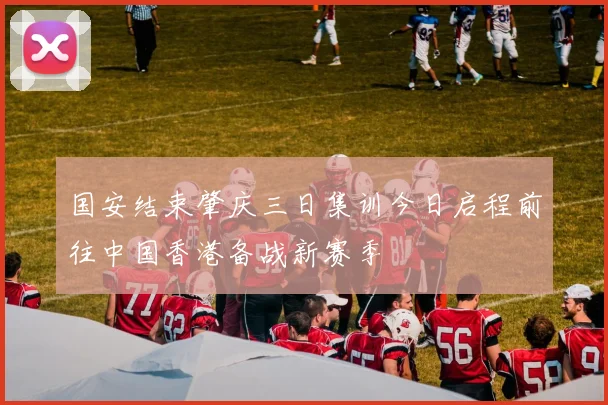 国安结束肇庆三日集训今日启程前往中国香港备战新赛季