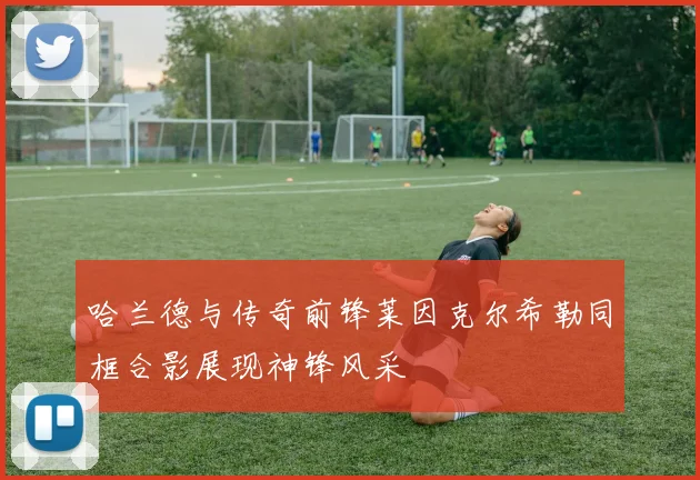 哈兰德与传奇前锋莱因克尔希勒同框合影展现神锋风采