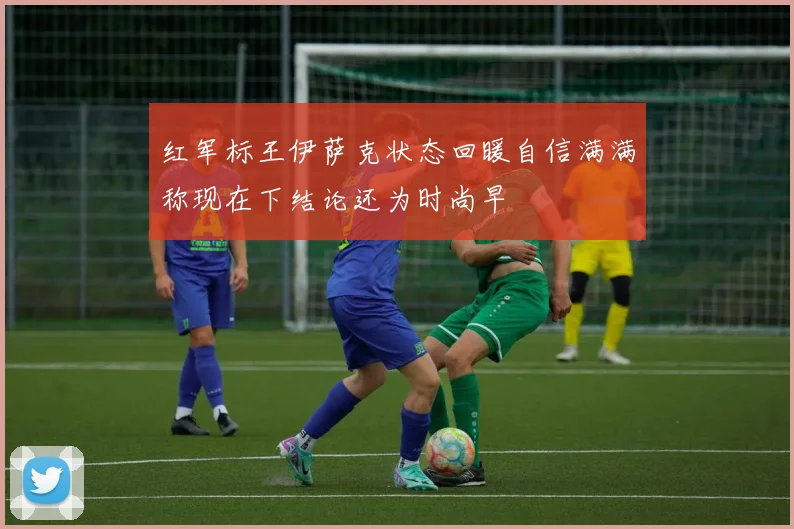 红军标王伊萨克状态回暖自信满满称现在下结论还为时尚早