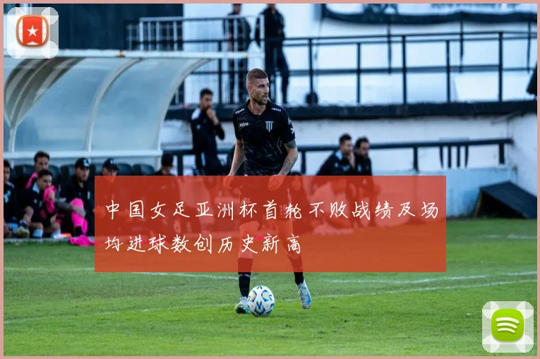 中国女足亚洲杯首轮不败战绩及场均进球数创历史新高