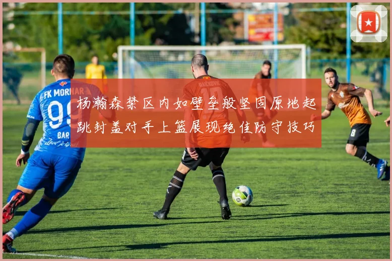 杨瀚森禁区内如壁垒般坚固原地起跳封盖对手上篮展现绝佳防守技巧