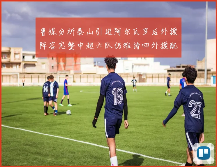 鲁媒分析泰山引进阿尔瓦罗后外援阵容完整中超六队仍维持四外援配置