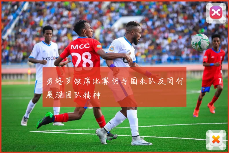 劳塔罗缺席比赛仍与国米队友同行展现团队精神